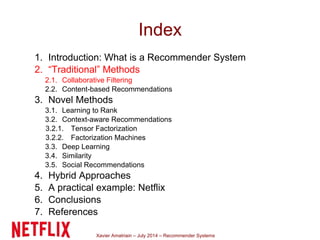 Xavier Amatriain – July 2014 – Recommender Systems
Index
1. Introduction: What is a Recommender System
2. “Traditional” Methods
2.1. Collaborative Filtering
2.2. Content-based Recommendations
3. Novel Methods
3.1. Learning to Rank
3.2. Context-aware Recommendations
3.2.1. Tensor Factorization
3.2.2. Factorization Machines
3.3. Deep Learning
3.4. Similarity
3.5. Social Recommendations
4. Hybrid Approaches
5. A practical example: Netflix
6. Conclusions
7. References
 
