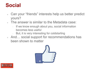 Social
● Can your “friends” interests help us better predict
yours?
● The answer is similar to the Metadata case:
○ If we know enough about you, social information
becomes less useful
○ But, it is very interesting for coldstarting
● And… social support for recommendations has
been shown to matter
 