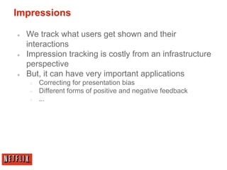 Impressions
● We track what users get shown and their
interactions
● Impression tracking is costly from an infrastructure
perspective
● But, it can have very important applications
○ Correcting for presentation bias
○ Different forms of positive and negative feedback
○ ...
 