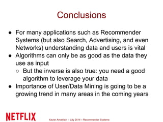Xavier Amatriain – July 2014 – Recommender Systems
Conclusions
● For many applications such as Recommender
Systems (but also Search, Advertising, and even
Networks) understanding data and users is vital
● Algorithms can only be as good as the data they
use as input
○ But the inverse is also true: you need a good
algorithm to leverage your data
● Importance of User/Data Mining is going to be a
growing trend in many areas in the coming years
 