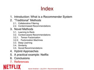Xavier Amatriain – July 2014 – Recommender Systems
Index
1. Introduction: What is a Recommender System
2. “Traditional” Methods
2.1. Collaborative Filtering
2.2. Content-based Recommendations
3. Novel Methods
3.1. Learning to Rank
3.2. Context-aware Recommendations
3.2.1. Tensor Factorization
3.2.2. Factorization Machines
3.3. Deep Learning
3.4. Similarity
3.5. Social Recommendations
4. Hybrid Approaches
5. A practical example: Netflix
6. Conclusions
7. References
 