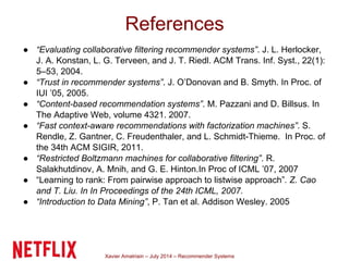 Xavier Amatriain – July 2014 – Recommender Systems
● “Evaluating collaborative filtering recommender systems”. J. L. Herlocker,
J. A. Konstan, L. G. Terveen, and J. T. Riedl. ACM Trans. Inf. Syst., 22(1):
5–53, 2004.
● “Trust in recommender systems”. J. O’Donovan and B. Smyth. In Proc. of
IUI ’05, 2005.
● “Content-based recommendation systems”. M. Pazzani and D. Billsus. In
The Adaptive Web, volume 4321. 2007.
● “Fast context-aware recommendations with factorization machines”. S.
Rendle, Z. Gantner, C. Freudenthaler, and L. Schmidt-Thieme. In Proc. of
the 34th ACM SIGIR, 2011.
● “Restricted Boltzmann machines for collaborative filtering”. R.
Salakhutdinov, A. Mnih, and G. E. Hinton.In Proc of ICML ’07, 2007
● “Learning to rank: From pairwise approach to listwise approach”. Z. Cao
and T. Liu. In In Proceedings of the 24th ICML, 2007.
● “Introduction to Data Mining”, P. Tan et al. Addison Wesley. 2005
References
 