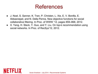 Xavier Amatriain – July 2014 – Recommender Systems
● J. Noel, S. Sanner, K. Tran, P. Christen, L. Xie, E. V. Bonilla, E.
Abbasnejad, and N. Della Penna. New objective functions for social
collaborative filtering. In Proc. of WWW ’12, pages 859–868, 2012.
● X. Yang, H. Steck, Y. Guo, and Y. Liu. On top-k recommendation using
social networks. In Proc. of RecSys’12, 2012.
References
 