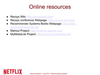 Xavier Amatriain – July 2014 – Recommender Systems
● Recsys Wiki: http://recsyswiki.com/
● Recsys conference Webpage: http://recsys.acm.org/
● Recommender Systems Books Webpage: http://www.
recommenderbook.net/
● Mahout Project: http://mahout.apache.org/
● MyMediaLite Project: http://www.mymedialite.net/
Online resources
 