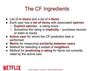 Xavier Amatriain – July 2014 – Recommender Systems
The CF Ingredients
● List of m Users and a list of n Items
● Each user has a list of items with associated opinion
○ Explicit opinion - a rating score
○ Sometime the rating is implicitly – purchase records
or listen to tracks
● Active user for whom the CF prediction task is
performed
● Metric for measuring similarity between users
● Method for selecting a subset of neighbors
● Method for predicting a rating for items not currently
rated by the active user.
 