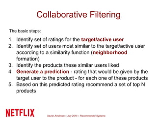 Xavier Amatriain – July 2014 – Recommender Systems
Collaborative Filtering
The basic steps:
1. Identify set of ratings for the target/active user
2. Identify set of users most similar to the target/active user
according to a similarity function (neighborhood
formation)
3. Identify the products these similar users liked
4. Generate a prediction - rating that would be given by the
target user to the product - for each one of these products
5. Based on this predicted rating recommend a set of top N
products
 