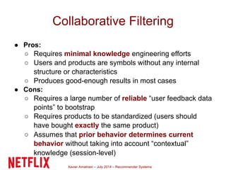 Xavier Amatriain – July 2014 – Recommender Systems
Collaborative Filtering
● Pros:
○ Requires minimal knowledge engineering efforts
○ Users and products are symbols without any internal
structure or characteristics
○ Produces good-enough results in most cases
● Cons:
○ Requires a large number of reliable “user feedback data
points” to bootstrap
○ Requires products to be standardized (users should
have bought exactly the same product)
○ Assumes that prior behavior determines current
behavior without taking into account “contextual”
knowledge (session-level)
 