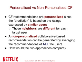 Xavier Amatriain – July 2014 – Recommender Systems
Personalised vs Non-Personalised CF
● CF recommendations are personalized since
the “prediction” is based on the ratings
expressed by similar users
○ Those neighbors are different for each
target user
● A non-personalized collaborative-based
recommendation can be generated by averaging
the recommendations of ALL the users
● How would the two approaches compare?
 