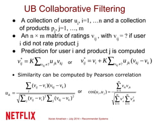 Xavier Amatriain – July 2014 – Recommender Systems
UB Collaborative Filtering
● A collection of user ui
, i=1, …n and a collection
of products pj
, j=1, …, m
● An n × m matrix of ratings vij
, with vij
= ? if user
i did not rate product j
● Prediction for user i and product j is computed
as
• Similarity can be computed by Pearson correlation
or
or
 