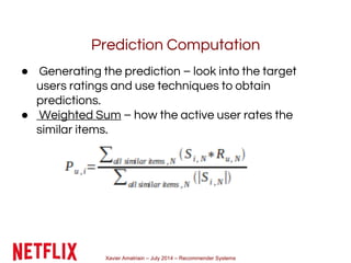 Xavier Amatriain – July 2014 – Recommender Systems
Prediction Computation
● Generating the prediction – look into the target
users ratings and use techniques to obtain
predictions.
● Weighted Sum – how the active user rates the
similar items.
 