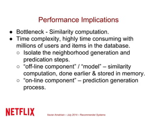 Xavier Amatriain – July 2014 – Recommender Systems
Performance Implications
● Bottleneck - Similarity computation.
● Time complexity, highly time consuming with
millions of users and items in the database.
○ Isolate the neighborhood generation and
predication steps.
○ “off-line component” / “model” – similarity
computation, done earlier & stored in memory.
○ “on-line component” – prediction generation
process.
 