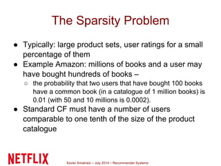 Xavier Amatriain – July 2014 – Recommender Systems
The Sparsity Problem
● Typically: large product sets, user ratings for a small
percentage of them
● Example Amazon: millions of books and a user may
have bought hundreds of books –
○ the probability that two users that have bought 100 books
have a common book (in a catalogue of 1 million books) is
0.01 (with 50 and 10 millions is 0.0002).
● Standard CF must have a number of users
comparable to one tenth of the size of the product
catalogue
 