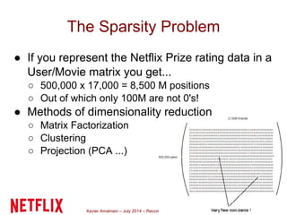 Xavier Amatriain – July 2014 – Recommender Systems
The Sparsity Problem
● If you represent the Netflix Prize rating data in a
User/Movie matrix you get...
○ 500,000 x 17,000 = 8,500 M positions
○ Out of which only 100M are not 0's!
● Methods of dimensionality reduction
○ Matrix Factorization
○ Clustering
○ Projection (PCA ...)
 