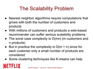 Xavier Amatriain – July 2014 – Recommender Systems
The Scalability Problem
● Nearest neighbor algorithms require computations that
grows with both the number of customers and
products
● With millions of customers and products a web-based
recommender can suffer serious scalability problems
● The worst case complexity is O(mn) (m customers and
n products)
● But in practice the complexity is O(m + n) since for
each customer only a small number of products are
considered
● Some clustering techniques like K-means can help
 