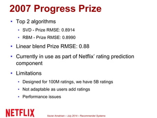 Xavier Amatriain – July 2014 – Recommender Systems
2007 Progress Prize
▪ Top 2 algorithms
▪ SVD - Prize RMSE: 0.8914
▪ RBM - Prize RMSE: 0.8990
▪ Linear blend Prize RMSE: 0.88
▪ Currently in use as part of Netflix’ rating prediction
component
▪ Limitations
▪ Designed for 100M ratings, we have 5B ratings
▪ Not adaptable as users add ratings
▪ Performance issues
 