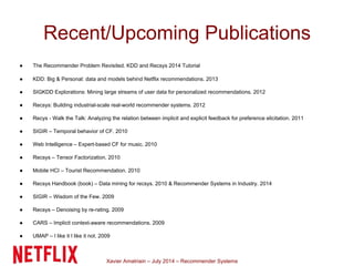 Xavier Amatriain – July 2014 – Recommender Systems
Recent/Upcoming Publications
● The Recommender Problem Revisited. KDD and Recsys 2014 Tutorial
● KDD: Big & Personal: data and models behind Netflix recommendations. 2013
● SIGKDD Explorations: Mining large streams of user data for personalized recommendations. 2012
● Recsys: Building industrial-scale real-world recommender systems. 2012
● Recys - Walk the Talk: Analyzing the relation between implicit and explicit feedback for preference elicitation. 2011
● SIGIR – Temporal behavior of CF. 2010
● Web Intelligence – Expert-based CF for music. 2010
● Recsys – Tensor Factorization. 2010
● Mobile HCI – Tourist Recommendation. 2010
● Recsys Handbook (book) – Data mining for recsys. 2010 & Recommender Systems in Industry. 2014
● SIGIR – Wisdom of the Few. 2009
● Recsys – Denoising by re-rating. 2009
● CARS – Implicit context-aware recommendations. 2009
● UMAP – I like it I like it not. 2009
 