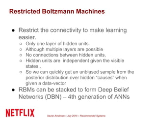 Xavier Amatriain – July 2014 – Recommender Systems
Restricted Boltzmann Machines
● Restrict the connectivity to make learning
easier.
○ Only one layer of hidden units.
○ Although multiple layers are possible
○ No connections between hidden units.
○ Hidden units are independent given the visible
states..
○ So we can quickly get an unbiased sample from the
posterior distribution over hidden “causes” when
given a data-vector
● RBMs can be stacked to form Deep Belief
Networks (DBN) – 4th generation of ANNs
 