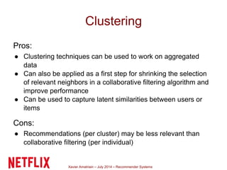 Xavier Amatriain – July 2014 – Recommender Systems
Clustering
Pros:
● Clustering techniques can be used to work on aggregated
data
● Can also be applied as a first step for shrinking the selection
of relevant neighbors in a collaborative filtering algorithm and
improve performance
● Can be used to capture latent similarities between users or
items
Cons:
● Recommendations (per cluster) may be less relevant than
collaborative filtering (per individual)
 