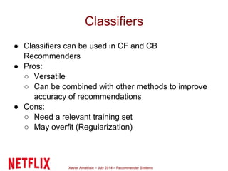 Xavier Amatriain – July 2014 – Recommender Systems
Classifiers
● Classifiers can be used in CF and CB
Recommenders
● Pros:
○ Versatile
○ Can be combined with other methods to improve
accuracy of recommendations
● Cons:
○ Need a relevant training set
○ May overfit (Regularization)
 