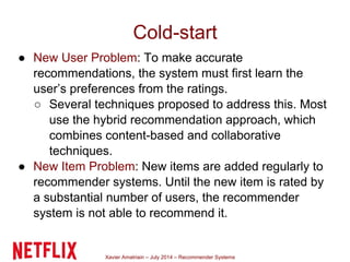 Xavier Amatriain – July 2014 – Recommender Systems
Cold-start
● New User Problem: To make accurate
recommendations, the system must first learn the
user’s preferences from the ratings.
○ Several techniques proposed to address this. Most
use the hybrid recommendation approach, which
combines content-based and collaborative
techniques.
● New Item Problem: New items are added regularly to
recommender systems. Until the new item is rated by
a substantial number of users, the recommender
system is not able to recommend it.
 