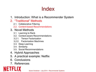 Xavier Amatriain – July 2014 – Recommender Systems
Index
1. Introduction: What is a Recommender System
2. “Traditional” Methods
2.1. Collaborative Filtering
2.2. Content-based Recommendations
3. Novel Methods
3.1. Learning to Rank
3.2. Context-aware Recommendations
3.2.1. Tensor Factorization
3.2.2. Factorization Machines
3.3. Deep Learning
3.4. Similarity
3.5. Social Recommendations
4. Hybrid Approaches
5. A practical example: Netflix
6. Conclusions
7. References
 