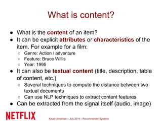 Xavier Amatriain – July 2014 – Recommender Systems
What is content?
● What is the content of an item?
● It can be explicit attributes or characteristics of the
item. For example for a film:
○ Genre: Action / adventure
○ Feature: Bruce Willis
○ Year: 1995
● It can also be textual content (title, description, table
of content, etc.)
○ Several techniques to compute the distance between two
textual documents
○ Can use NLP techniques to extract content features
● Can be extracted from the signal itself (audio, image)
 
