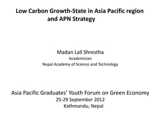 Low Carbon Growth-State in Asia Pacific region
           and APN Strategy




                  Madan Lall Shrestha
                       Academician
           Nepal Academy of Science and Technology




Asia Pacific Graduates' Youth Forum on Green Economy
                 25-29 September 2012
                    Kathmandu, Nepal
 