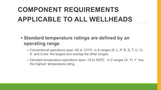 COMPONENT REQUIREMENTS
APPLICABLE TO ALL WELLHEADS
• Standard temperature ratings are defined by an
operating range.
– Conventional operations span -60 to 121⁰C in 8 ranges (K, L, P, R, S, T, U, V).
K and U are the largest and overlap the other ranges.
– Elevated temperature operations span -18 to 345⁰C in 2 ranges (X, Y). Y has
the highest temperature rating.
 