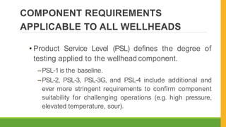 COMPONENT REQUIREMENTS
APPLICABLE TO ALL WELLHEADS
• Product Service Level (PSL) defines the degree of
testing applied to the wellhead component.
–PSL-1 is the baseline.
–PSL-2, PSL-3, PSL-3G, and PSL-4 include additional and
ever more stringent requirements to confirm component
suitability for challenging operations (e.g. high pressure,
elevated temperature, sour).
 