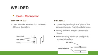 WELDED
BUT W ELD
• connecting two lengths of pipe of the
same unit weight (kg/m) and diameter.
• joining different lengths of wellhead
piping
• where a casing extension or repair is
required at surface.
• Seal + Connection
SLIP- ON W ELD
• Used to make a connection between
different diameters.
 