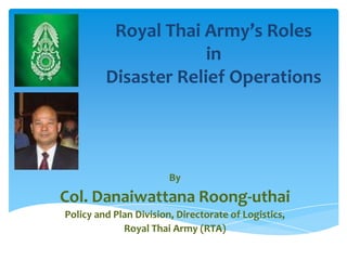Royal Thai Army’s Roles
                      in
         Disaster Relief Operations




                        By
Col. Danaiwattana Roong-uthai
Policy and Plan Division, Directorate of Logistics,
             Royal Thai Army (RTA)
 
