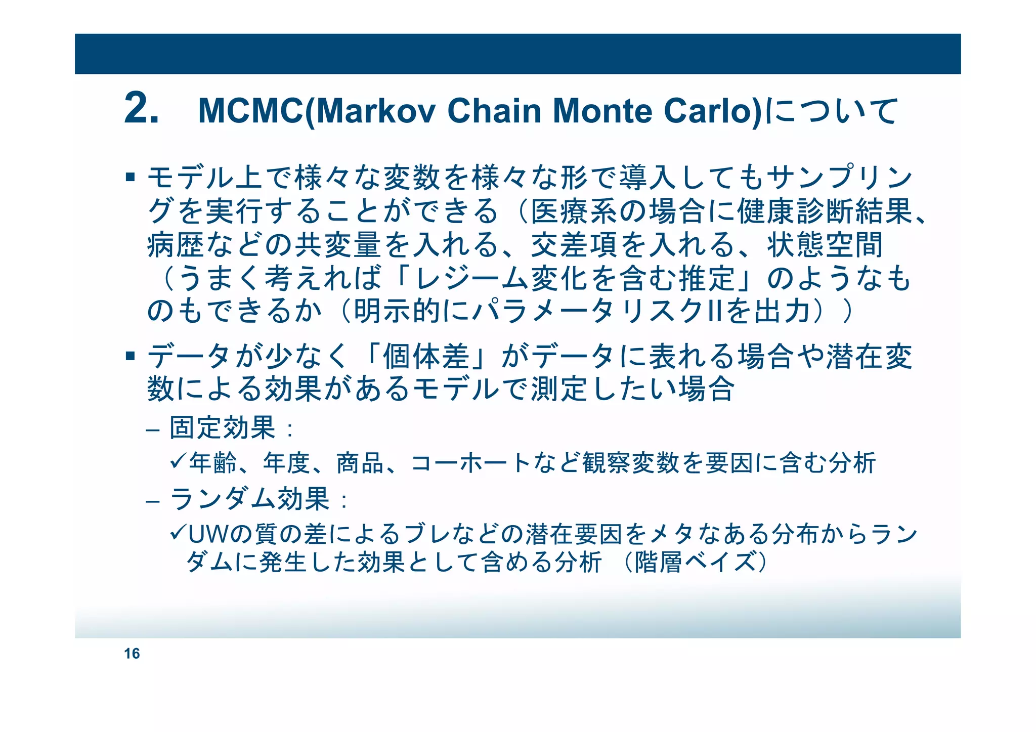16
2. MCMC(Markov Chain Monte Carlo)について
モデル上で様々な変数を様々な形で導入してもサンプリン
グを実行することができる（医療系の場合に健康診断結果、
病歴などの共変量を入れる、交差項を入れる、状態空間
（うまく考えれば「レジーム変化を含む推定」のようなも
のもできるか（明示的にパラメータリスクIIを出力））
データが少なく「個体差」がデータに表れる場合や潜在変
数による効果があるモデルで測定したい場合
– 固定効果：
年齢、年度、商品、コーホートなど観察変数を要因に含む分析
– ランダム効果：
UWの質の差によるブレなどの潜在要因をメタなある分布からラン
ダムに発生した効果として含める分析 （階層ベイズ）
 