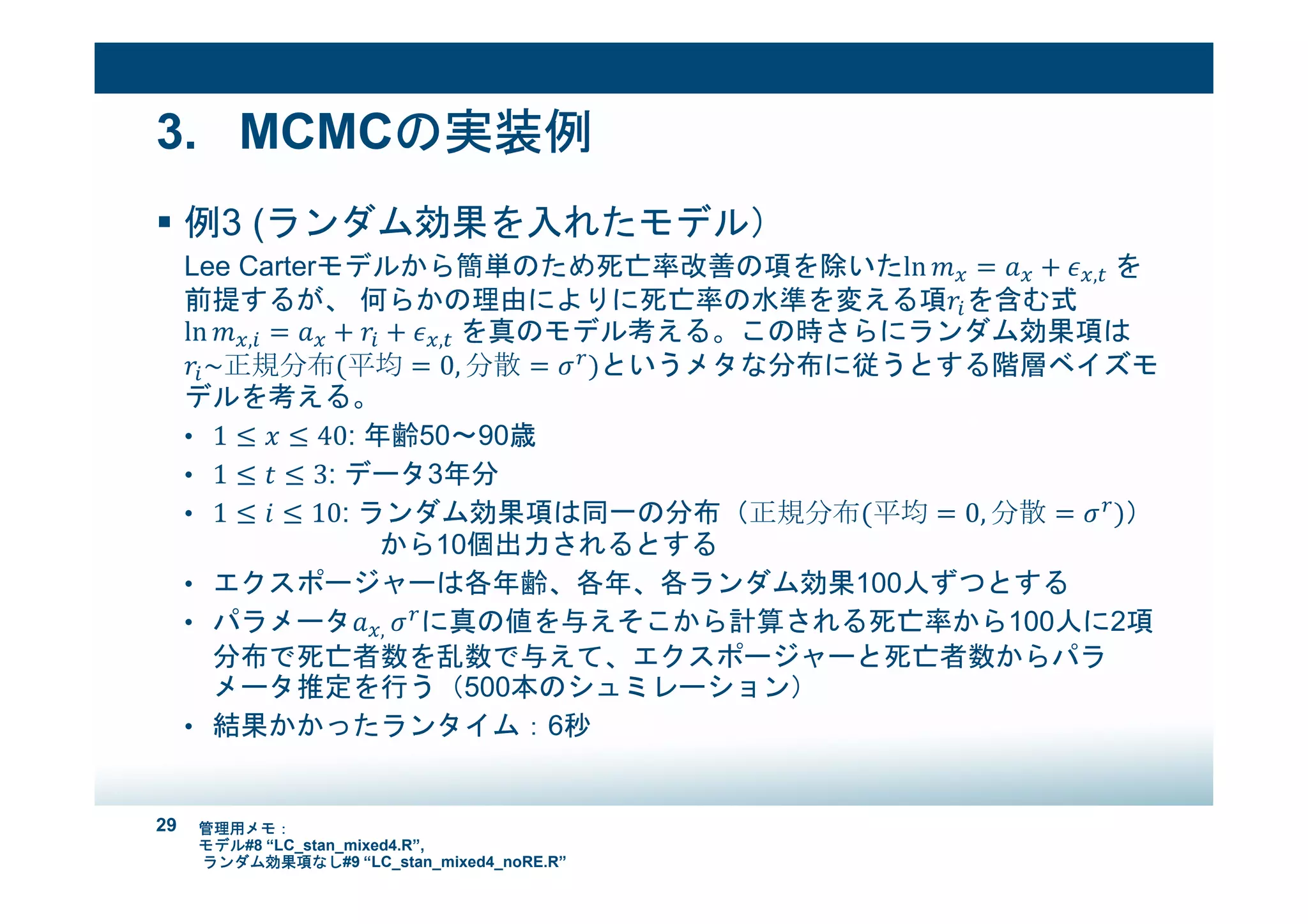 29
3. MCMCの実装例
例3 (ランダム効果を入れたモデル）
Lee Carterモデルから簡単のため死亡率改善の項を除いたln = + , 	を
前提するが、 何らかの理由によりに死亡率の水準を変える項!"を含む式
ln ," = + !" + , 	を真のモデル考える。この時さらにランダム効果項は
!"~正規分布(平均 = 0, 分散 = *+
)というメタな分布に従うとする階層ベイズモ
デルを考える。
• 1 ≤ & ≤ 40: 年齢50～90歳
• 1 ≤ ( ≤ 3: データ3年分
• 1 ≤ # ≤ 10: ランダム効果項は同一の分布（正規分布(平均 = 0, 分散 = *+
)）
から10個出力されるとする
• エクスポージャーは各年齢、各年、各ランダム効果100人ずつとする
• パラメータ ,	*+
に真の値を与えそこから計算される死亡率から100人に2項
分布で死亡者数を乱数で与えて、エクスポージャーと死亡者数からパラ
メータ推定を行う（500本のシュミレーション）
• 結果かかったランタイム：6秒
管理用メモ：
モデル#8 “LC_stan_mixed4.R”,
ランダム効果項なし#9 “LC_stan_mixed4_noRE.R”
 