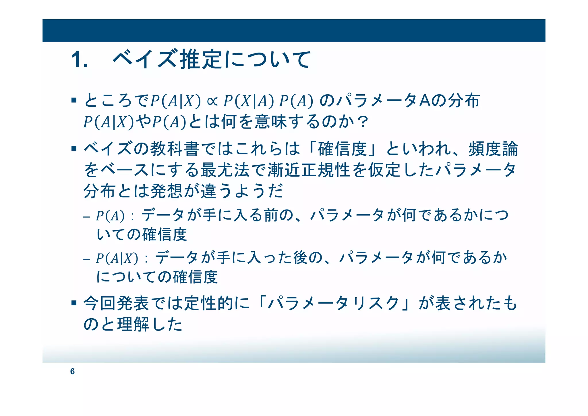 6
1. ベイズ推定について
ところで ∝ 	 のパラメータAの分布
や とは何を意味するのか？
ベイズの教科書ではこれらは「確信度」といわれ、頻度論
をベースにする最尤法で漸近正規性を仮定したパラメータ
分布とは発想が違うようだ
– ：データが手に入る前の、パラメータが何であるかにつ
いての確信度
– ：データが手に入った後の、パラメータが何であるか
についての確信度
今回発表では定性的に「パラメータリスク」が表されたも
のと理解した
 