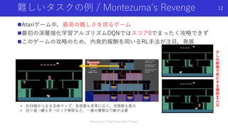 Atariゲーム中，最高の難しさを誇るゲーム
最初の深層強化学習アルゴリズムDQNではスコア0でまったく攻略できず
このゲームの攻略のため，内発的報酬を用いるRL手法が注目，発展
難しいタスクの例 / Montezuma’s Revenge
• 計24個からなる全体マップ．各部屋も非常に広く，状態数も膨大
• 回り道→鍵入手→ロック解除など，一連の複雑な行動が必要
少
し
の
刺
激
で
死
亡
す
る
激
弱
主
人
公
12
Shota Imai | The University of Tokyo
 