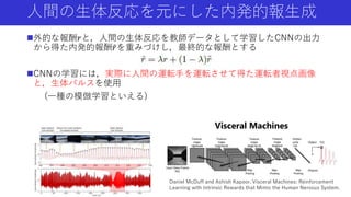 人間の生体反応を元にした内発的報生成
外的な報酬𝑟と，人間の生体反応を教師データとして学習したCNNの出力
から得た内発的報酬 𝑟を重みづけし，最終的な報酬とする
CNNの学習には，実際に人間の運転手を運転させて得た運転者視点画像
と，生体パルスを使用
(一種の模倣学習といえる)
Visceral Machines
Daniel McDuff and Ashish Kapoor. Visceral Machines: Reinforcement
Learning with Intrinsic Rewards that Mimic the Human Nervous System.
 