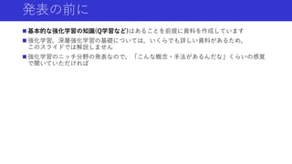 発表の前に
 基本的な強化学習の知識(Q学習など)はあることを前提に資料を作成しています
 強化学習，深層強化学習の基礎については，いくらでも詳しい資料があるため，
このスライドでは解説しません
 強化学習のニッチ分野の発表なので，「こんな概念・手法があるんだな」くらいの感覚
で聞いていただければ
 