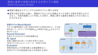 環境の重要な情報を発見する世界モデル構築
World Discovery Models
 環境の構造をモデリングする世界モデルに関する研究
 通常の強化学習とは違い，環境内で与えられた明確なタスクを解く方策を学習するので
はなく，内発的報酬により学習した方策で，環境に関する重要な情報をどれだけ捉えら
れるかをみる
世界モデル(World Model)
今までの遷移情報から得た表現を保持するRNN(GRU)と，その表
現を用いて，kステップ先の観測𝑜𝑡+𝑘の確率分布 𝑝𝑡+𝑘|𝑡を出力する
MLPからなる
Reward Generator
世界モデルの出力から内発的報酬生成
RL Agent
実際に報酬を受け取って方策を学習する部分
(世界モデル的にはコントローラ)．R2D2で学習
Evaluation
探索性能向上や方策改善とは直接関係ない．
世界モデルの内部表現の良さを評価する部分
 
