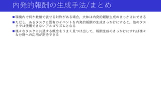 内発的報酬の生成手法/まとめ
 環境内で何か数値で表せる対称がある場合，大体は内発的報酬生成のきっかけにできる
 ただし，あるタスクに固有のイベントを内発的報酬の生成きっかけにすると，他のタス
クでは使用できないアルゴリズムとなる
 様々なタスクに共通する概念をうまく見つけ出して，報酬生成のきっかけにすれば様々
な分野への応用が期待できる
 