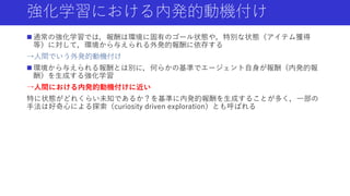 強化学習における内発的動機付け
 通常の強化学習では，報酬は環境に固有のゴール状態や，特別な状態（アイテム獲得
等）に対して，環境から与えられる外発的報酬に依存する
→人間でいう外発的動機付け
 環境から与えられる報酬とは別に，何らかの基準でエージェント自身が報酬（内発的報
酬）を生成する強化学習
→人間における内発的動機付けに近い
特に状態がどれくらい未知であるか？を基準に内発的報酬を生成することが多く，一部の
手法は好奇心による探索（curiosity driven exploration）とも呼ばれる
 
