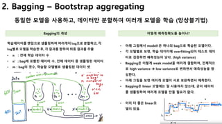 11
2. Bagging – Bootstrap aggregating
동일한 모델을 사용하고, 데이터만 분할하여 여러개 모델을 학습 (앙상블기법)
Bagging의 개념 어떻게 예측정확도를 높이나?
• 아래 그림에서 model1은 하나의 bag으로 학습된 모델이다.
• 각 모델별로 보면, 학습 데이터에 overfitting되어 테스트 데이
터로 검증하면 예측성능이 낮다. (high variance)
• Bagging은 이렇게 weak model을 여러개 결합하여, 전체적으
로 high variance à low variance로 변하면서 예측성능을 향
상한다.
• 아래 그림을 보면 여러개 모델이 서로 보완하면서 예측한다.
• Bagging은 linear 모델에는 잘 사용하지 않는데, 굳이 데이터
를 샘플링하여 여러개 모델을 만들 필요가 없다.
학습데이터를 랜덤으로 샘플링하여 여러개이 bag으로 분할하고, 각
bag별로 모델을 학습한 후, 각 결과를 합하여 최종 결과를 추출
• 𝒏 : 전체 학습 데이터 수
• 𝒏4 : bag에 포함된 데이터 수, 전체 데이터 중 샘플링된 데이터
• m : bag의 갯수, 학습할 모델별로 샘플링된 데이터 셋
• 이미 더 좋은 linear모
델이 있음.
 