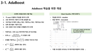 16
3-1. AdaBoost
AdaBoost 학습을 위한 개념
오류에 초점을 맞춘 모델 학습 Weak Classifier (약한 분류기)
1. 각 weak 모델에서 학습할 데이터 선택
2. 모든 데이터의 가중치 초기화 (동일한 값)
3. 1회 학습 후 예측 오류(𝜺) 계산, 가중치(𝜶) 계산, 가중치(D) 갱신
4. 반복 회수별로 가중치 갱신
5. 모든 모델이 위의 단계를 수행할때 까지 반복
• 가중치(D) : 모든 train 데이터에 적용 (초기값 동일)
• 오류 (𝜺) :
오류	데이터
전체	학습	데이터
, 각 모델의 오류
• 모델별 가중치(𝜶) :
𝟏
𝟐
ln
@AB
B
, 오류를 기반으로 계산
• 𝑫𝒊
(𝒕G𝟏)
	:
𝑫𝒊
(𝒕)
	𝒆J𝜶
𝑺𝒖𝒎(𝑫)
(예측이 맞는 경우)
• 𝑫𝒊
(𝒕G𝟏)
	:
𝑫𝒊
(𝒕)
	𝒆 𝜶
𝑺𝒖𝒎(𝑫)
(예측이 틀린 경우)
• 학습할 데이터 : dataMat
• 정답 데이터 : classLabels
• 이를 의사결정 트리로는 위 데이터를 해결하지 못함
• 하나의 축으로 2종류의 데이터를 분할
할 수 없음 (45 problem)
• Regression은 쉽게 가능
 