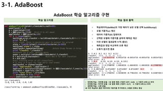 18
3-1. AdaBoost
AdaBoost 학습 알고리즘 구현
학습 알고리즘 학습 결과 출력
• 학습데이터(datMat)의 가장 에러가 낮은 모델 선택 buildStump()
• 모델 가중치(𝜶) 계산
• 데이터 가중치(D) 업데이트
• 선택된 모델에 가중치를 곱하여 예측값 계산
• 이전 모델의 결과값에 누적 (합산)
• 예측값과 정답 비교하여 오류 계산
• 오류가 없으면 종료
• 첫번째 학습 : 첫번째 값을 -1로 잘못 예측 (가중치 값이 -0.69) à 가중치 D에 0.5 부여
• 두번째 학습 : 마지막 값을 -1로 잘못 예측 (가중치 -0.27) à 가중치 D에 0.5 부여
• 세번째 학습 : 오류 없음.
è 이전 학습에서 틀린 데이터에 가중치를 추가하면서, 모델의 정확도 향상
 
