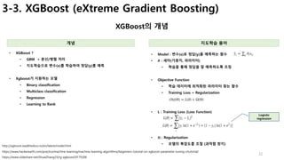 22
3-3. XGBoost (eXtreme Gradient Boosting)
XGBoost의 개념
개념 지도학습 용어
• XGBoost ?
• GBM + 분산/병렬 처리
• 지도학습으로 변수(x)를 학습하여 정답(y)를 예측
• Xgboost가 지원하는 모델
• Binary classification
• Multiclass classification
• Regression
• Learning to Rank
https://www.slideshare.net/ShuaiZhang33/rg-xgboost20170306
https://www.hackerearth.com/practice/machine-learning/machine-learning-algorithms/beginners-tutorial-on-xgboost-parameter-tuning-r/tutorial/
http://xgboost.readthedocs.io/en/latest/model.html
• Model : 변수(x)로 정답(y)를 예측하는 함수
• 𝜽 : 세타(가중치, 파라미터)
• 학습을 통해 정답을 잘 예측하도록 조정
• Objective Function
• 학습 데이터에 최적화된 파라미터 찾는 함수
• Training Loss + Regularization
• L : Training Loss (Loss Function)
• 𝛀 : Regularization
• 모델의 복잡도를 조절 (과적합 방지)
Logistic
regression
 