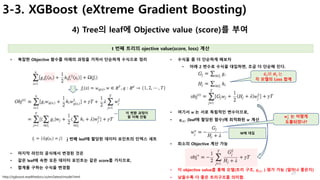 27
3-3. XGBoost (eXtreme Gradient Boosting)
4) Tree의 leaf에 Objective value (score)를 부여
t 번째 트리의 ojective value(score, loss) 계산
http://xgboost.readthedocs.io/en/latest/model.html
• 수식을 좀 더 단순하게 해보자
• 아래 2 변수로 수식을 대입하면, 조금 더 단순해 진다.
• 복잡한 Objective 함수를 아래의 과정을 거쳐서 단순하게 수식으로 정리
j 번째 leaf에 할당된 데이터 포인트의 인덱스 세트
이 변환 과정이
잘 이해 안됨
• 마지막 라인의 공식에서 변경된 것은
• 같은 leaf에 속한 모든 데이터 포인트는 같은 score를 가지므로,
• 합계를 구하는 수식을 변경함
• 여기서 𝒘	는 서로 독립적인 변수이므로,
• 𝒒(𝒙) (leaf에 할당된 함수)에 최적화된 𝒘 계산
• 최소의 Objective 계산 가능
W에 대입
• 이 objective value를 통해 모델(트리 구조, 𝒒(𝒙) ) 평가 가능 (얼마나 좋은지)
• 낮을수록 더 좋은 트리구조를 의미함.
𝑮𝒋와 𝑯𝒋	는	
각 모델의 Loss 합계
𝒘𝒋
∗
는 어떻게
도출되었나?
 