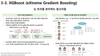 28
3-3. XGBoost (eXtreme Gradient Boosting)
5) 트리를 분리하는 알고리즘
트리구조를 학습해보자 어떻게 트리를 최적으로 분리할까?
• 이상적으로는 가능한 모든 트리를 생성하고, 이중 가장 최적의 트리를 선택.
• 하지만, 실제 그렇게 적용하기 어려우므로,
• 한번에 1단계의 트리를 최적화한다.
• 구체적으로 설명하면, 하나의 leaf를 2개로 분리하고 Score를 측정
• 아래의 공식으로 score 측정 가능
http://xgboost.readthedocs.io/en/latest/model.html
• 아래 데이터에서 “age < 15” 를 기준으로 데이터를 2개로 분리 à Gain 확인
왼쪽 Leaf
Score
오른쪽 Leaf
Score
원본 Leaf
Score
Regularization
• 위 공식에서 중요한 사실은 만약 Node(leaf)를 분리한 Score(Gain)이
• 𝜸 보다 작다면, Node를 분리하지 않는 것이 좋다는 의미임. à Pruning 지원
https://www.slideshare.net/ShuaiZhang33/rg-xgboost20170306
• 분리된 데이터는 Gain 공식을 이용해 빠르게 계산 (정렬된 순서대로)
• 이때 g,h는 사전에 정의되어 있어야 함
 