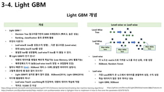 30
3-4. Light GBM
Light GBM 개념
개념 Level-wise vs Leaf-wise
• Light GBM ?
• Decision Tree 알고리즘기반의 GBM 프레임워크 (빠르고, 높은 성능)
• Ranking, classification 등의 문제에 활용
• 무엇이 다른가?
• Leaf-wise로 tree를 성장(수직 방향) , 다른 알고리즘 (Level-wise)
• 최대 delta loss의 leaf를 성장
• 동일한 leaf를 성장할때, Leaf-wise가 loss를 더 줄일 수 있다.
• 왜 Light GBM이 인기 있나?
• 대량의 데이터를 병렬로 빠르게 학습가능 (Low Memory, GPU 활용가능)
• 예측정확도가 더 높음(Leaf-wise tree의 장점 à 과접합에 민감)
• 얼마나 빠른가? (link) : XGBoost 대비 2~10배 (동일한 파라미터 설정시)
• 그렇게 좋은데 왜 많은 많이 안쓰지?
• Light GBM이 설치된 툴이 많이 없음. XGBoost(2014), Light GBM(2016)
• 어디에 활용해야 하나?
• Leaf-wise Tree는 overfitting에 민감하여, 대량의 데이터 학습에 적합
• 적어도 10,000 건 이상
https://medium.com/@pushkarmandot/https-medium-com-pushkarmandot-what-is-lightgbm-how-to-implement-it-how-to-fine-tune-the-parameters-60347819b7fc
https://blogs.technet.microsoft.com/machinelearning/2017/07/25/lessons-learned-benchmarking-fast-machine-learning-algorithms/ https://github.com/Microsoft/LightGBM/blob/master/docs/Features.rst
Max delta
loss Max delta
loss
Max delta
loss
Level-Wise
Tree
Leaf-Wise
Tree
• Level-wise
• 각 노드는 root노드와 가까운 노드를 우선 순회, 수평 성장
• XGBoost, Random Forest
• Leaf-wise
• 가장 Loss변화가 큰 노드에서 데이터를 분할하여 성장, 수직 성장
• 학습 데이터가 많은 경우 뛰어난 성능
• Light GBM, XGBoost
 