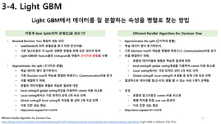 31
3-4. Light GBM
Light GBM에서 데이터를 잘 분할하는 속성을 병렬로 찾는 방법
어떻게 Best Split(최적 분할값)을 찾는가? Efficient Parallel Algorithm for Decision Tree
• Boosted Decision Tree 학습의 성능 요인
• Leaf(Node)의 최적 분할값을 찾기 위한 연산비용!
• 기존 알고리즘은 각 leaf의 정확한 분할을 위해 모든 데이터 탐색
• Light GBM은 feature들의 histogram을 만들어 근사치의 분할을 수행
• Approximates the split (근사치의 분할)
• 학습 데이터 량이 증가하면서,
• 기존 Decision tree의 학습을 병렬화 하였으나, Communication비용 증가
• 이를 해결하기 위해,
• 분할된 데이터별로 병렬로 학습한 결과에 대한
• local voting과 global voting개념을 이용하여 comm 비용 최소화
• Local voting에서는 가장 최적의 상위 2개 속성 선택
• Global voting은 local voting의 속성들 중 상위 2개 속성 선택
• 이로 인한 성능 향상
• https://arxiv.org/abs/1611.01276
https://blogs.technet.microsoft.com/machinelearning/2017/07/25/lessons-learned-benchmarking-fast-machine-learning-algorithms/ (Light GBM vs XGBoost 성능 비교)
• Approximates the split (근사치의 분할)
• 학습 데이터 량이 증가하면서,
• 기존 Decision tree의 학습을 병렬화 하였으나, Communication비용 증가
• 이를 해결하기 위해,
• 분할된 데이터별로 병렬로 학습한 결과에 대한
• local voting과 global voting개념을 이용하여 comm 비용 최소화
• Local voting에서는 가장 최적의 상위 2개 속성 선택
• Global voting은 local voting의 속성들 중 상위 2개 속성 선택
• 결과적으로 데이터를 잘(근사치) 분할 할 수 있는 속성 2개가 선택됨.
• 장점
• 분할된 알고리즘간 comm 비용 최소화
• 병렬 처리를 위한 scal out 효과적
• 이로 인한 성능 향상
• https://arxiv.org/abs/1611.01276
Efficient Parallel Algorithm for Decision Tree
 