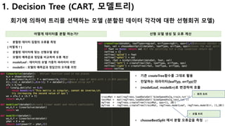 47
1. Decision Tree (CART, 모델트리)
회기에 의하여 트리를 선택하는 모델 (분할된 데이터 각각에 대한 선형회귀 모델)
어떻게 데이터를 분할 하는가? 선형 모델 생성 및 오류 계산
• 분할된 데이터 집합의 오류를 측정
[ 어떻게 ? ]
• 분할된 데이터에 맞는 선형모델 생성
• 모델의 예측값과 정답을 비교하여 오류 계산
• modelLeaf : 데이터의 모델 가중치 파라미터 리턴
• modelErr : 모델의 예측값과 정답간의 오차를 리턴
• 기존 createTree함수를 그대로 활용
• 전달하는 파라미터(leafTyp, errTyp)만
• (modelLeaf, modelErr)로 변경하여 호출
• 회귀 트리
• 모델 트리
• chooseBestSplit 에서 분할 오류값을 측정
 