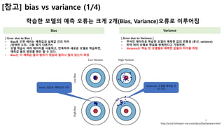 6
[참고] bias vs variance (1/4)
학습한 모델의 예측 오류는 크게 2개(Bias, Variance)오류로 이루어짐
Bias Variance
[ Error due to Bias ]
• Bias로 인한 에러는 예측값과 실제값 간의 차이
• (당연한 소리.. 그럼 뭐가 다른가?)
• 모델 학습시 여러 데이터를 사용하고, 반복하여 새로운 모델로 학습하면,
예측값 들의 범위를 확인 할 수 있다.
• Bias는 이 예측값 들의 범위가 정답과 얼마나 멀리 있는지 측정
http://scott.fortmann-roe.com/docs/BiasVariance.html
[ Error due to Variance ]
• 주어진 데이터로 학습한 모델이 예측한 값의 변동성 (분산, variance)
• 만약 여러 모델로 학습을 반복한다고 가정하면,
• Variance는 학습 된 모델별로 예측한 값들의 차이를 측정
Bias는 정답과 예측값의 거리
Variance는 모델별 예측값 간
의 거리
 